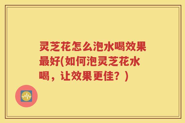 灵芝花怎么泡水喝效果最好(如何泡灵芝花水喝，让效果更佳？)