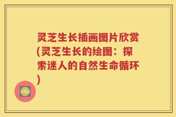 灵芝生长插画图片欣赏(灵芝生长的绘图：探索迷人的自然生命循环)