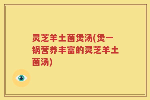 灵芝羊土菌煲汤(煲一锅营养丰富的灵芝羊土菌汤)