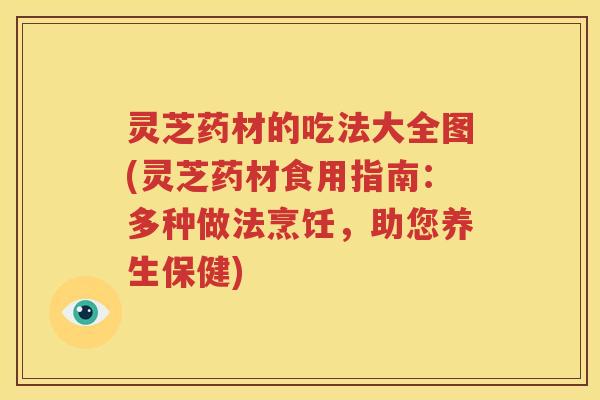 灵芝药材的吃法大全图(灵芝药材食用指南：多种做法烹饪，助您养生保健)