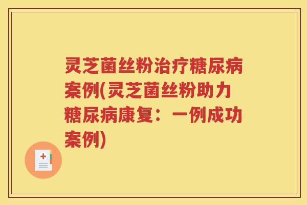 灵芝菌丝粉治疗糖尿病案例(灵芝菌丝粉助力糖尿病康复：一例成功案例)