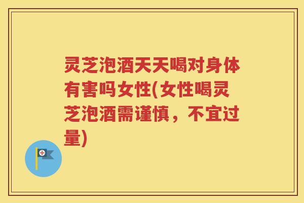 灵芝泡酒天天喝对身体有害吗女性(女性喝灵芝泡酒需谨慎，不宜过量)