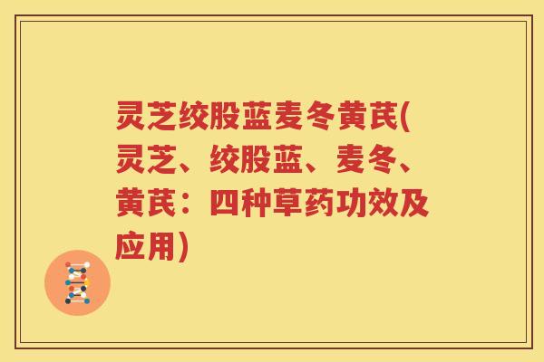 灵芝绞股蓝麦冬黄芪(灵芝、绞股蓝、麦冬、黄芪：四种草药功效及应用)