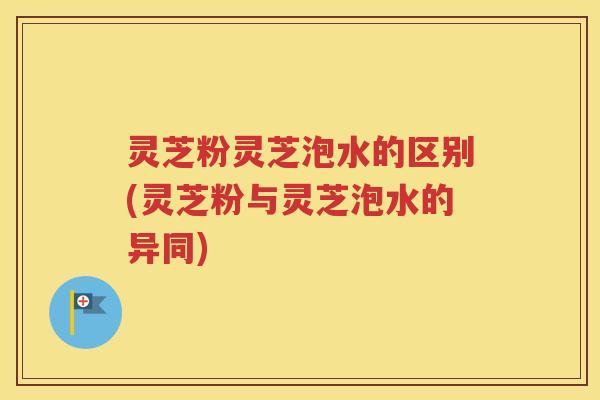 灵芝粉灵芝泡水的区别(灵芝粉与灵芝泡水的异同)