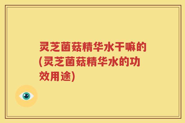 灵芝菌菇精华水干嘛的(灵芝菌菇精华水的功效用途)