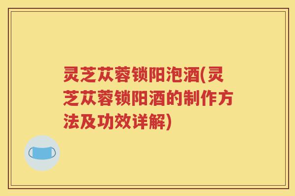 灵芝苁蓉锁阳泡酒(灵芝苁蓉锁阳酒的制作方法及功效详解)
