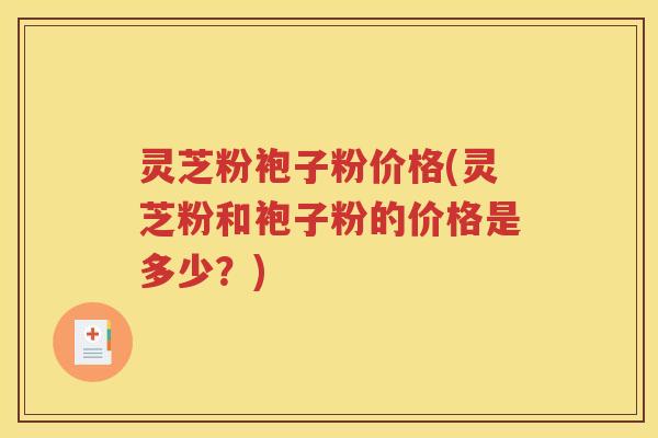 灵芝粉袍子粉价格(灵芝粉和袍子粉的价格是多少？)