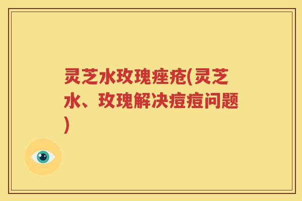 灵芝水玫瑰痤疮(灵芝水、玫瑰解决痘痘问题)