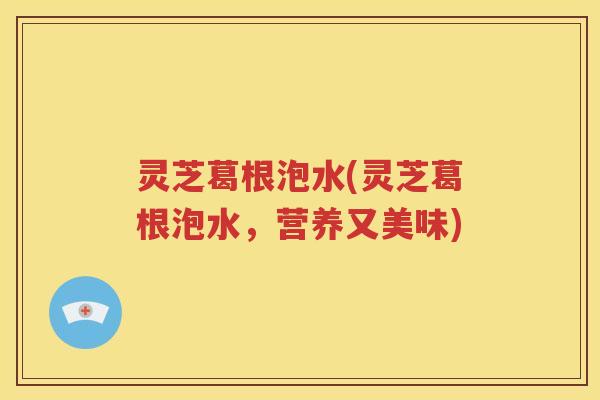 灵芝葛根泡水(灵芝葛根泡水，营养又美味)