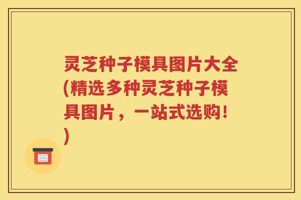 灵芝种子模具图片大全(精选多种灵芝种子模具图片，一站式选购！)
