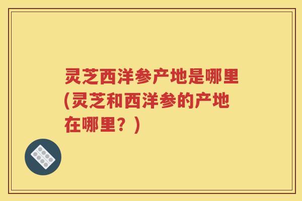灵芝西洋参产地是哪里(灵芝和西洋参的产地在哪里？)
