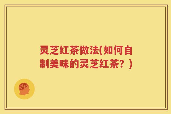 灵芝红茶做法(如何自制美味的灵芝红茶？)