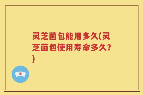 灵芝菌包能用多久(灵芝菌包使用寿命多久？)