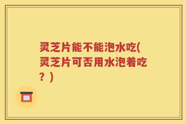 灵芝片能不能泡水吃(灵芝片可否用水泡着吃？)