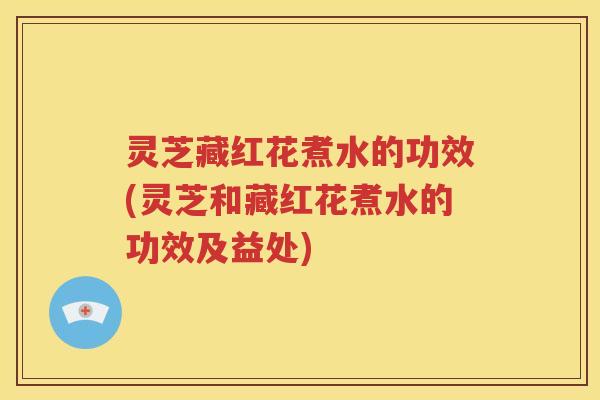 灵芝藏红花煮水的功效(灵芝和藏红花煮水的功效及益处)