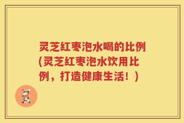 灵芝红枣泡水喝的比例(灵芝红枣泡水饮用比例，打造健康生活！)
