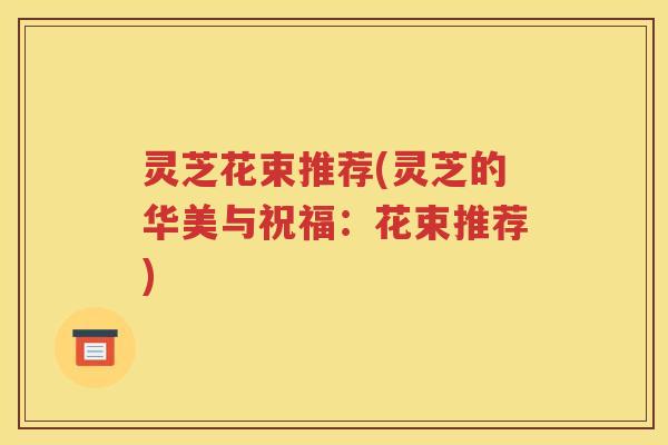 灵芝花束推荐(灵芝的华美与祝福：花束推荐)