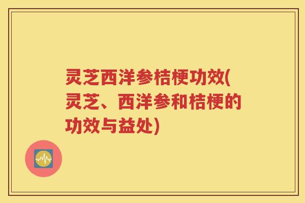 灵芝西洋参桔梗功效(灵芝、西洋参和桔梗的功效与益处)