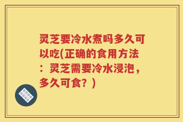 灵芝要冷水煮吗多久可以吃(正确的食用方法：灵芝需要冷水浸泡，多久可食？)