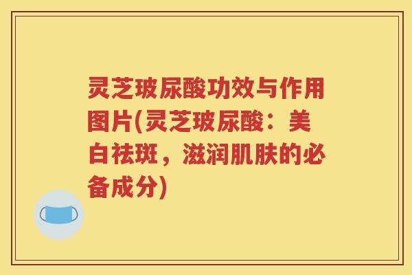 灵芝玻尿酸功效与作用图片(灵芝玻尿酸：美白祛斑，滋润肌肤的必备成分)