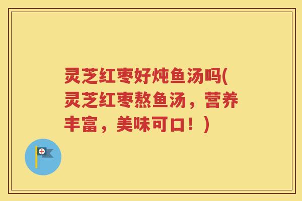 灵芝红枣好炖鱼汤吗(灵芝红枣熬鱼汤，营养丰富，美味可口！)
