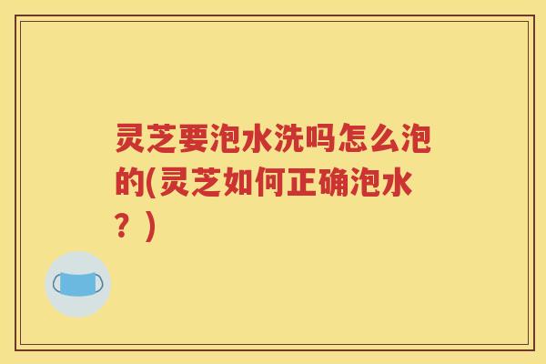 灵芝要泡水洗吗怎么泡的(灵芝如何正确泡水？)