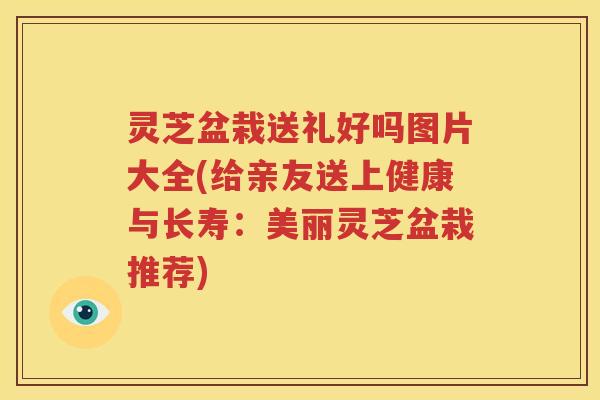 灵芝盆栽送礼好吗图片大全(给亲友送上健康与长寿：美丽灵芝盆栽推荐)