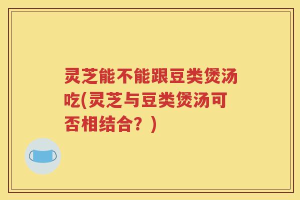 灵芝能不能跟豆类煲汤吃(灵芝与豆类煲汤可否相结合？)