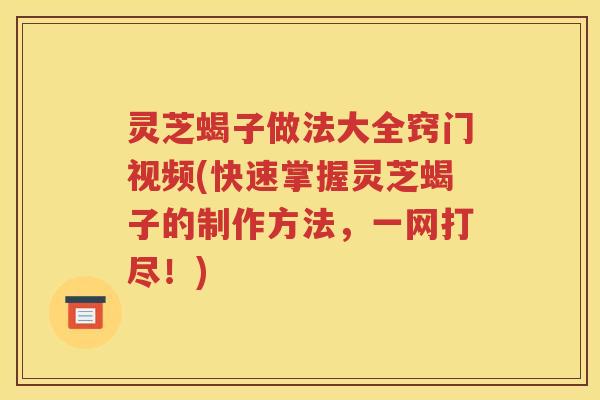 灵芝蝎子做法大全窍门视频(快速掌握灵芝蝎子的制作方法，一网打尽！)