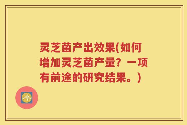 灵芝菌产出效果(如何增加灵芝菌产量？一项有前途的研究结果。)