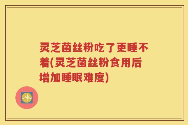 灵芝菌丝粉吃了更睡不着(灵芝菌丝粉食用后增加睡眠难度)