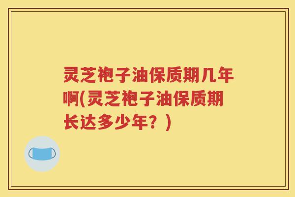 灵芝袍子油保质期几年啊(灵芝袍子油保质期长达多少年？)