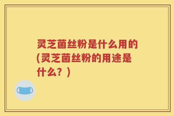 灵芝菌丝粉是什么用的(灵芝菌丝粉的用途是什么？)