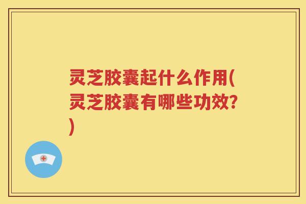 灵芝胶囊起什么作用(灵芝胶囊有哪些功效？)