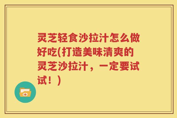 灵芝轻食沙拉汁怎么做好吃(打造美味清爽的灵芝沙拉汁，一定要试试！)