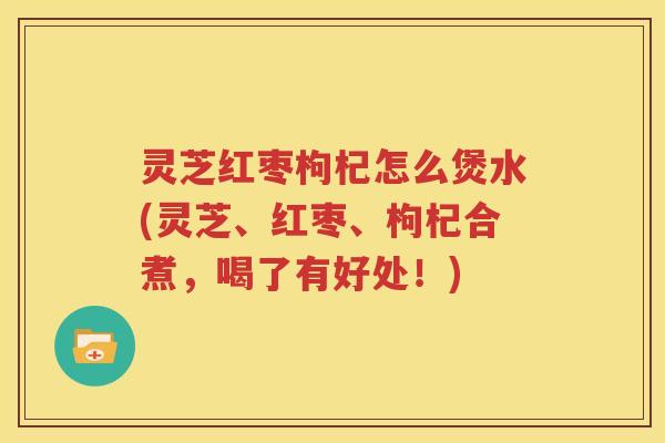 灵芝红枣枸杞怎么煲水(灵芝、红枣、枸杞合煮，喝了有好处！)