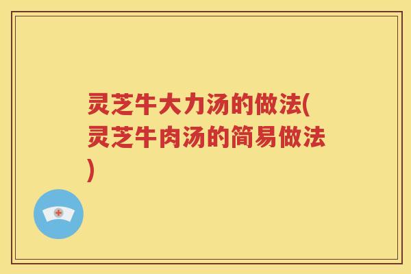 灵芝牛大力汤的做法(灵芝牛肉汤的简易做法)