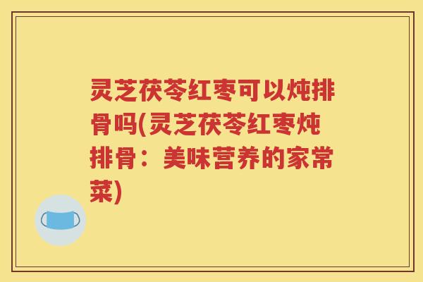 灵芝茯苓红枣可以炖排骨吗(灵芝茯苓红枣炖排骨：美味营养的家常菜)