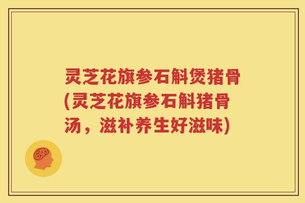 灵芝花旗参石斛煲猪骨(灵芝花旗参石斛猪骨汤，滋补养生好滋味)