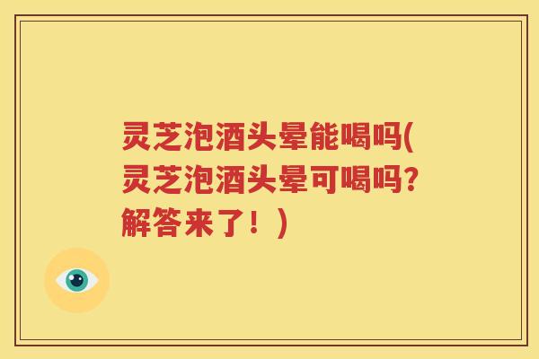 灵芝泡酒头晕能喝吗(灵芝泡酒头晕可喝吗？解答来了！)