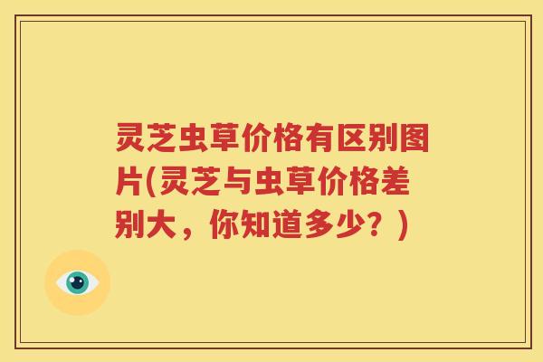 灵芝虫草价格有区别图片(灵芝与虫草价格差别大，你知道多少？)