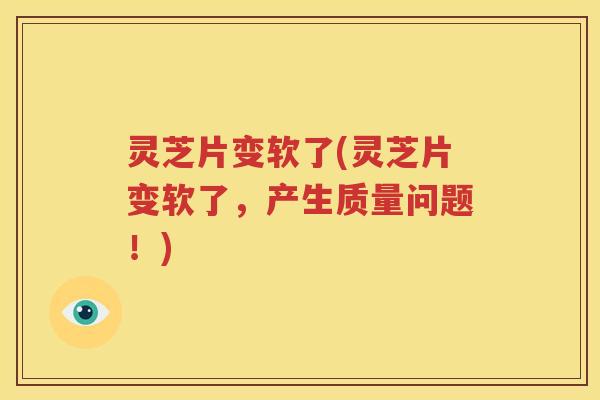 灵芝片变软了(灵芝片变软了，产生质量问题！)