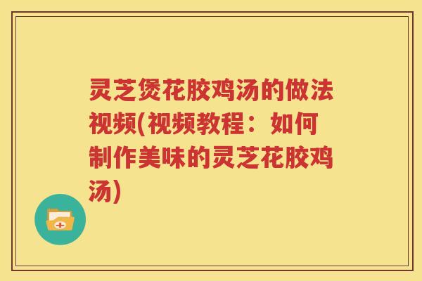 灵芝煲花胶鸡汤的做法视频(视频教程：如何制作美味的灵芝花胶鸡汤)