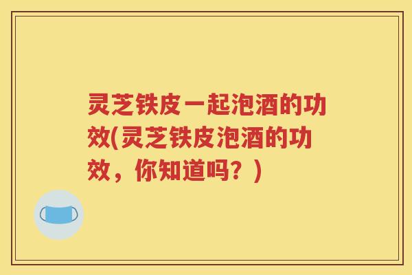灵芝铁皮一起泡酒的功效(灵芝铁皮泡酒的功效，你知道吗？)