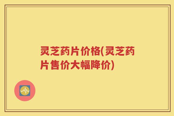 灵芝药片价格(灵芝药片售价大幅降价)