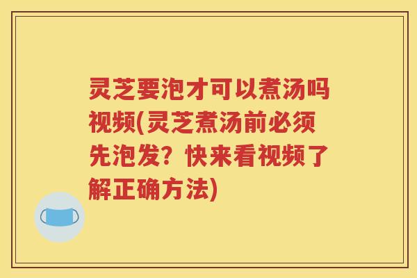 灵芝要泡才可以煮汤吗视频(灵芝煮汤前必须先泡发？快来看视频了解正确方法)