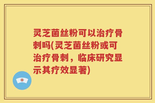 灵芝菌丝粉可以治疗骨刺吗(灵芝菌丝粉或可治疗骨刺，临床研究显示其疗效显著)