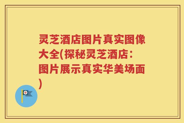 灵芝酒店图片真实图像大全(探秘灵芝酒店：图片展示真实华美场面)