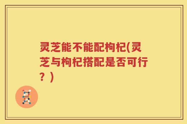 灵芝能不能配枸杞(灵芝与枸杞搭配是否可行？)