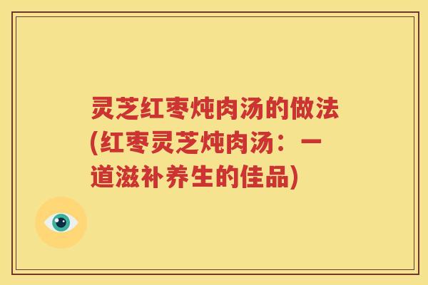 灵芝红枣炖肉汤的做法(红枣灵芝炖肉汤：一道滋补养生的佳品)